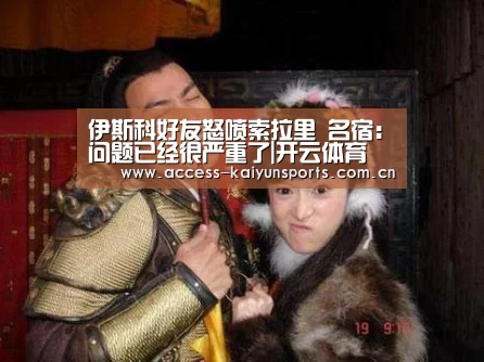 伊斯科好友怒喷索拉里 名宿:问题已经很严重了|开云体育(图1) 开云体育